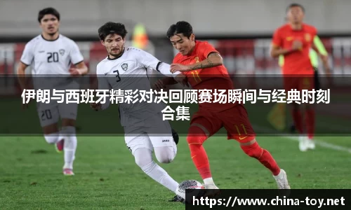 伊朗与西班牙精彩对决回顾赛场瞬间与经典时刻合集