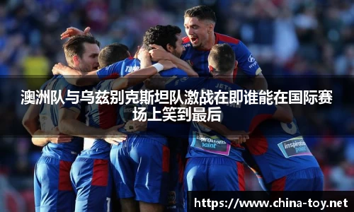 澳洲队与乌兹别克斯坦队激战在即谁能在国际赛场上笑到最后