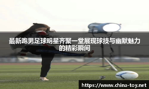 最新跑男足球明星齐聚一堂展现球技与幽默魅力的精彩瞬间